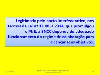 Legitimada pelo pacto interfederativo, nos
termos da Lei nº 13.005/ 2014, que promulgou
o PNE, a BNCC depende do adequado
funcionamento do regime de colaboração para
alcançar seus objetivos.
26/12/2018
PEDAGOGO CÉSAR TAVARES (41) 992-122-451
www.tavarescesar.com
57
 