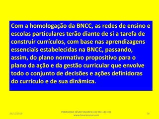 Com a homologação da BNCC, as redes de ensino e
escolas particulares terão diante de si a tarefa de
construir currículos, com base nas aprendizagens
essenciais estabelecidas na BNCC, passando,
assim, do plano normativo propositivo para o
plano da ação e da gestão curricular que envolve
todo o conjunto de decisões e ações definidoras
do currículo e de sua dinâmica.
26/12/2018
PEDAGOGO CÉSAR TAVARES (41) 992-122-451
www.tavarescesar.com
58
 