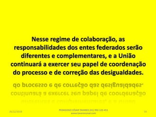 Nesse regime de colaboração, as
responsabilidades dos entes federados serão
diferentes e complementares, e a União
continuará a exercer seu papel de coordenação
do processo e de correção das desigualdades.
26/12/2018
PEDAGOGO CÉSAR TAVARES (41) 992-122-451
www.tavarescesar.com
59
 