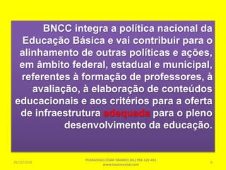 BNCC integra a política nacional da
Educação Básica e vai contribuir para o
alinhamento de outras políticas e ações,
em âmbito federal, estadual e municipal,
referentes à formação de professores, à
avaliação, à elaboração de conteúdos
educacionais e aos critérios para a oferta
de infraestrutura adequada para o pleno
desenvolvimento da educação.
26/12/2018
PEDAGOGO CÉSAR TAVARES (41) 992-122-451
www.tavarescesar.com
6
 
