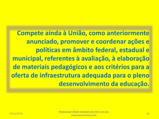 Compete ainda à União, como anteriormente
anunciado, promover e coordenar ações e
políticas em âmbito federal, estadual e
municipal, referentes à avaliação, à elaboração
de materiais pedagógicos e aos critérios para a
oferta de infraestrutura adequada para o pleno
desenvolvimento da educação.
26/12/2018
PEDAGOGO CÉSAR TAVARES (41) 992-122-451
www.tavarescesar.com
60
 