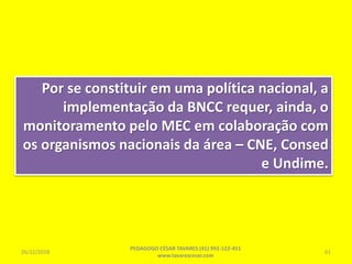 Por se constituir em uma política nacional, a
implementação da BNCC requer, ainda, o
monitoramento pelo MEC em colaboração com
os organismos nacionais da área – CNE, Consed
e Undime.
26/12/2018
PEDAGOGO CÉSAR TAVARES (41) 992-122-451
www.tavarescesar.com
61
 