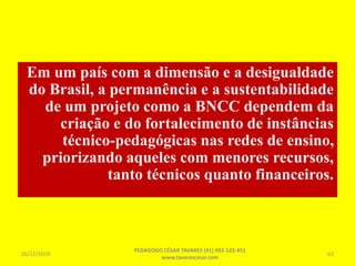 Em um país com a dimensão e a desigualdade
do Brasil, a permanência e a sustentabilidade
de um projeto como a BNCC dependem da
criação e do fortalecimento de instâncias
técnico-pedagógicas nas redes de ensino,
priorizando aqueles com menores recursos,
tanto técnicos quanto financeiros.
26/12/2018
PEDAGOGO CÉSAR TAVARES (41) 992-122-451
www.tavarescesar.com
62
 