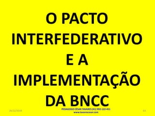O PACTO
INTERFEDERATIVO
E A
IMPLEMENTAÇÃO
DA BNCC26/12/2018
PEDAGOGO CÉSAR TAVARES (41) 992-122-451
www.tavarescesar.com
63
 