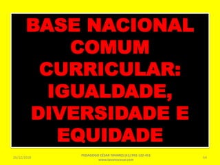 BASE NACIONAL
COMUM
CURRICULAR:
IGUALDADE,
DIVERSIDADE E
EQUIDADE
26/12/2018
PEDAGOGO CÉSAR TAVARES (41) 992-122-451
www.tavarescesar.com
64
 