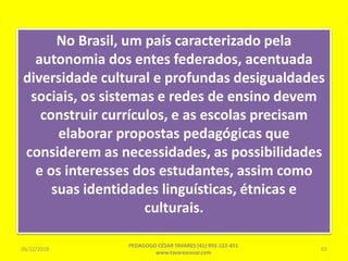 No Brasil, um país caracterizado pela
autonomia dos entes federados, acentuada
diversidade cultural e profundas desigualdades
sociais, os sistemas e redes de ensino devem
construir currículos, e as escolas precisam
elaborar propostas pedagógicas que
considerem as necessidades, as possibilidades
e os interesses dos estudantes, assim como
suas identidades linguísticas, étnicas e
culturais.
26/12/2018
PEDAGOGO CÉSAR TAVARES (41) 992-122-451
www.tavarescesar.com
65
 
