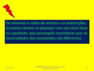 Os sistemas e redes de ensino e as instituições
escolares devem se planejar com um claro foco
na equidade, que pressupõe reconhecer que as
necessidades dos estudantes são diferentes.
26/12/2018
PEDAGOGO CÉSAR TAVARES (41) 992-122-451
www.tavarescesar.com
69
 