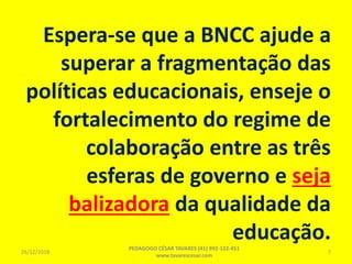 Espera-se que a BNCC ajude a
superar a fragmentação das
políticas educacionais, enseje o
fortalecimento do regime de
colaboração entre as três
esferas de governo e seja
balizadora da qualidade da
educação.
26/12/2018
PEDAGOGO CÉSAR TAVARES (41) 992-122-451
www.tavarescesar.com
7
 