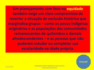 Um planejamento com foco na equidade
também exige um claro compromisso de
reverter a situação de exclusão histórica que
marginaliza grupos – como os povos indígenas
originários e as populações das comunidades
remanescentes de quilombos e demais
afrodescendentes – e as pessoas que não
puderam estudar ou completar sua
escolaridade na idade própria.
Entendi!
26/12/2018
PEDAGOGO CÉSAR TAVARES (41) 992-122-451
www.tavarescesar.com
70
 