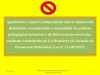 Igualmente, requer o compromisso com os alunos com
deficiência, reconhecendo a necessidade de práticas
pedagógicas inclusivas e de diferenciação curricular,
conforme estabelecido na Lei Brasileira de Inclusão da
Pessoa com Deficiência (Lei nº 13.146/2015).
26/12/2018
PEDAGOGO CÉSAR TAVARES (41) 992-122-451
www.tavarescesar.com
71
 