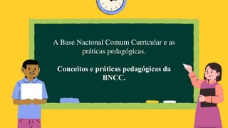 A Base Nacional Comum Curricular e as
práticas pedagógicas.
Conceitos e práticas pedagógicas da
BNCC.
 