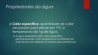 Propriedades da água
 Calor específico: quantidade de calor
necessária para elevar em 1°C a
temperatura de 1g de água.
 A água apresenta alto calor específico
permanecendo com temperatura constante por
mais tempo em relação à maioria das substâncias.
 