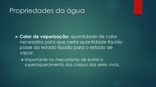 Propriedades da água
 Calor de vaporização: quantidade de calor
necessária para que certa quantidade líquido
passe do estado líquido para o estado de
vapor.
 Importante no mecanismo de evitar o
superaquecimento dos corpos dos seres vivos.
 