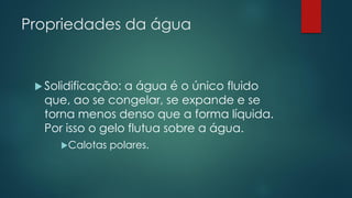 Propriedades da água
 Solidificação: a água é o único fluido
que, ao se congelar, se expande e se
torna menos denso que a forma líquida.
Por isso o gelo flutua sobre a água.
Calotas polares.
 