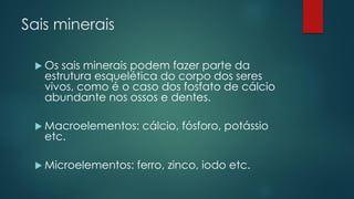Sais minerais
 Os sais minerais podem fazer parte da
estrutura esquelética do corpo dos seres
vivos, como é o caso dos fosfato de cálcio
abundante nos ossos e dentes.
 Macroelementos: cálcio, fósforo, potássio
etc.
 Microelementos: ferro, zinco, iodo etc.
 