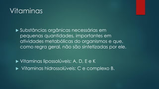 Vitaminas
 Substâncias orgânicas necessárias em
pequenas quantidades, importantes em
atividades metabólicas do organismos e que,
como regra geral, não são sintetizadas por ele.
 Vitaminas lipossolúveis: A, D, E e K
 Vitaminas hidrossolúveis: C e complexo B.
 