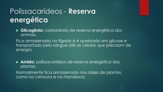 Polissacarídeos - Reserva
energética
 Glicogênio: carboidrato de reserva energética dos
animais.
Fica armazenado no fígado e é quebrado em glicose e
transportado pelo sangue até as células que precisam de
energia.
 Amido: polissacarídeos de reserva energética das
plantas.
Normalmente fica armazenado nas raízes de plantas,
como na cenoura e na mandioca.
 