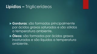 Lipídios – Triglicerídeos
 Gorduras: são formadas principalmente
por ácidos graxos saturados e são sólidos
a temperatura ambiente.
 Óleos: são formados por ácidos graxos
insaturados e são líquidos a temperatura
ambiente.
 