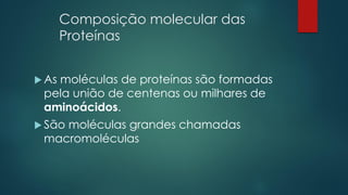 Composição molecular das
Proteínas
 As moléculas de proteínas são formadas
pela união de centenas ou milhares de
aminoácidos.
 São moléculas grandes chamadas
macromoléculas
 