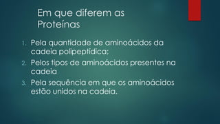 Em que diferem as
Proteínas
1. Pela quantidade de aminoácidos da
cadeia polipeptídica;
2. Pelos tipos de aminoácidos presentes na
cadeia
3. Pela sequência em que os aminoácidos
estão unidos na cadeia.
 
