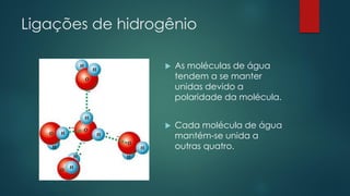 Ligações de hidrogênio
 As moléculas de água
tendem a se manter
unidas devido a
polaridade da molécula.
 Cada molécula de água
mantém-se unida a
outras quatro.
 