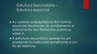 Estrutura Secundária –
Estrutura espacial
 As cadeias polipeptídicas têm formas
espaciais resultantes do enrolamento e
dobramento dos filamentos proteicos
sobre si.
 A estrutura secundária apresenta um
enrolamento helicoidal semelhante a um
fio de telefone.
 