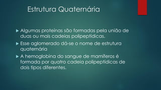 Estrutura Quaternária
 Algumas proteínas são formadas pela união de
duas ou mais cadeias polipeptídicas.
 Esse aglomerado dá-se o nome de estrutura
quaternária
 A hemoglobina do sangue de mamíferos é
formada por quatro cadeia polipeptídicas de
dois tipos diferentes.
 
