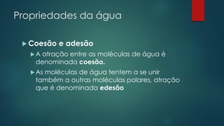 Propriedades da água
 Coesão e adesão
A atração entre as moléculas de água é
denominada coesão.
As moléculas de água tentem a se unir
também a outras moléculas polares, atração
que é denominada edesão
 