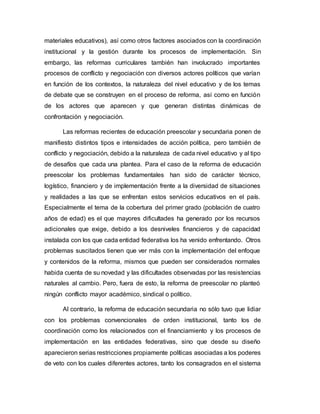 materiales educativos), así como otros factores asociados con la coordinación
institucional y la gestión durante los procesos de implementación. Sin
embargo, las reformas curriculares también han involucrado importantes
procesos de conflicto y negociación con diversos actores políticos que varían
en función de los contextos, la naturaleza del nivel educativo y de los temas
de debate que se construyen en el proceso de reforma, así como en función
de los actores que aparecen y que generan distintas dinámicas de
confrontación y negociación.
Las reformas recientes de educación preescolar y secundaria ponen de
manifiesto distintos tipos e intensidades de acción política, pero también de
conflicto y negociación, debido a la naturaleza de cada nivel educativo y al tipo
de desafíos que cada una plantea. Para el caso de la reforma de educación
preescolar los problemas fundamentales han sido de carácter técnico,
logístico, financiero y de implementación frente a la diversidad de situaciones
y realidades a las que se enfrentan estos servicios educativos en el país.
Especialmente el tema de la cobertura del primer grado (población de cuatro
años de edad) es el que mayores dificultades ha generado por los recursos
adicionales que exige, debido a los desniveles financieros y de capacidad
instalada con los que cada entidad federativa los ha venido enfrentando. Otros
problemas suscitados tienen que ver más con la implementación del enfoque
y contenidos de la reforma, mismos que pueden ser considerados normales
habida cuenta de su novedad y las dificultades observadas por las resistencias
naturales al cambio. Pero, fuera de esto, la reforma de preescolar no planteó
ningún conflicto mayor académico, sindical o político.
Al contrario, la reforma de educación secundaria no sólo tuvo que lidiar
con los problemas convencionales de orden institucional, tanto los de
coordinación como los relacionados con el financiamiento y los procesos de
implementación en las entidades federativas, sino que desde su diseño
aparecieron serias restricciones propiamente políticas asociadas a los poderes
de veto con los cuales diferentes actores, tanto los consagrados en el sistema
 