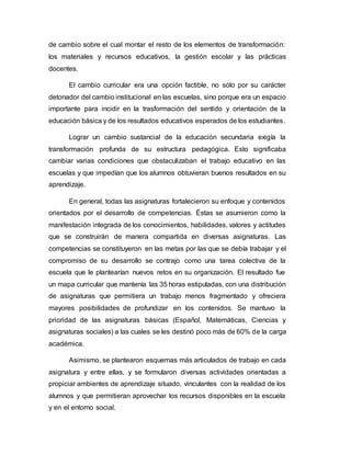 de cambio sobre el cual montar el resto de los elementos de transformación:
los materiales y recursos educativos, la gestión escolar y las prácticas
docentes.
El cambio curricular era una opción factible, no sólo por su carácter
detonador del cambio institucional en las escuelas, sino porque era un espacio
importante para incidir en la trasformación del sentido y orientación de la
educación básica y de los resultados educativos esperados de los estudiantes.
Lograr un cambio sustancial de la educación secundaria exigía la
transformación profunda de su estructura pedagógica. Esto significaba
cambiar varias condiciones que obstaculizaban el trabajo educativo en las
escuelas y que impedían que los alumnos obtuvieran buenos resultados en su
aprendizaje.
En general, todas las asignaturas fortalecieron su enfoque y contenidos
orientados por el desarrollo de competencias. Éstas se asumieron como la
manifestación integrada de los conocimientos, habilidades, valores y actitudes
que se construirán de manera compartida en diversas asignaturas. Las
competencias se constituyeron en las metas por las que se debía trabajar y el
compromiso de su desarrollo se contrajo como una tarea colectiva de la
escuela que le plantearían nuevos retos en su organización. El resultado fue
un mapa curricular que mantenía las 35 horas estipuladas, con una distribución
de asignaturas que permitiera un trabajo menos fragmentado y ofreciera
mayores posibilidades de profundizar en los contenidos. Se mantuvo la
prioridad de las asignaturas básicas (Español, Matemáticas, Ciencias y
asignaturas sociales) a las cuales se les destinó poco más de 60% de la carga
académica.
Asimismo, se plantearon esquemas más articulados de trabajo en cada
asignatura y entre ellas, y se formularon diversas actividades orientadas a
propiciar ambientes de aprendizaje situado, vinculantes con la realidad de los
alumnos y que permitieran aprovechar los recursos disponibles en la escuela
y en el entorno social.
 