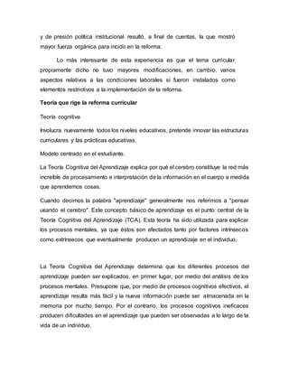 y de presión política institucional resultó, a final de cuentas, la que mostró
mayor fuerza orgánica para incidir en la reforma.
Lo más interesante de esta experiencia es que el tema curricular
propiamente dicho no tuvo mayores modificaciones, en cambio, varios
aspectos relativos a las condiciones laborales sí fueron instalados como
elementos restrictivos a la implementación de la reforma.
Teoría que rige la reforma curricular
Teoría cognitiva
Involucra nuevamente todos los niveles educativos, pretende innovar las estructuras
curriculares y las prácticas educativas.
Modelo centrado en el estudiante.
La Teoría Cognitiva del Aprendizaje explica por qué el cerebro constituye la red más
increíble de procesamiento e interpretación de la información en el cuerpo a medida
que aprendemos cosas.
Cuando decimos la palabra "aprendizaje" generalmente nos referimos a "pensar
usando el cerebro". Este concepto básico de aprendizaje es el punto central de la
Teoría Cognitiva del Aprendizaje (TCA). Esta teoría ha sido utilizada para explicar
los procesos mentales, ya que éstos son afectados tanto por factores intrínsecos
como extrínsecos que eventualmente producen un aprendizaje en el individuo.
La Teoría Cognitiva del Aprendizaje determina que los diferentes procesos del
aprendizaje pueden ser explicados, en primer lugar, por medio del análisis de los
procesos mentales. Presupone que, por medio de procesos cognitivos efectivos, el
aprendizaje resulta más fácil y la nueva información puede ser almacenada en la
memoria por mucho tiempo. Por el contrario, los procesos cognitivos ineficaces
producen dificultades en el aprendizaje que pueden ser observadas a lo largo de la
vida de un individuo.
 