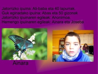 Jatorrizko ipuina: Ali-baba eta 40 lapurrak.
Guk eginadako ipuina: Abas eta 50 gizonak
Jatorrizko ipuinaren egileak: Anonimoa.
Hemengo ipuinaren egileak: Ainara eta Joseba

Ainara

 