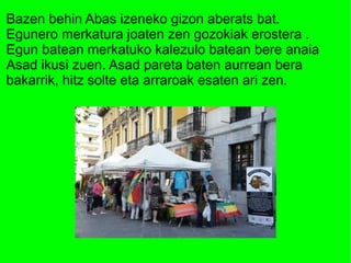Bazen behin Abas izeneko gizon aberats bat.
Egunero merkatura joaten zen gozokiak erostera .
Egun batean merkatuko kalezulo batean bere anaia
Asad ikusi zuen. Asad pareta baten aurrean bera
bakarrik, hitz solte eta arraroak esaten ari zen.

 