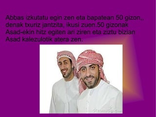 Abbas izkutatu egin zen eta bapatean 50 gizon,,
denak txuriz jantzita, ikusi zuen.50 gizonak
Asad-ekin hitz egiten ari ziren eta ziztu bizian
Asad kalezulotik atera zen.

 