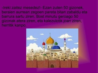 -Ireki zaitez mesedez!- Ezan zuten 50 gizonek,
beraien aurrean zegoen pareta bitan zabaldu eta
barrura sartu ziren. Bost minutu geroago 50
gizonak atera ziren, eta kalezulotik joan ziren,
herritik kanpo.

 