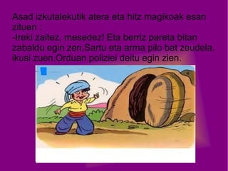 Asad izkutalekutik atera eta hitz magikoak esan
zituen :
-Ireki zaitez, mesedez! Eta berriz pareta bitan
zabaldu egin zen.Sartu eta arma pilo bat zeudela,
ikusi zuen.Orduan poliziei deitu egin zien.

 
