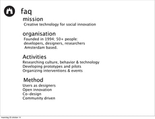 faq 
mission 
Creative technology for social innovation 
organisation 
Founded in 1994; 50+ people: 
developers, designers, researchers 
Amsterdam based. 
Activities 
Researching culture, behavior & technology 
Developing prototypes and pilots 
Organizing interventions & events 
Method 
Users as designers 
Open innovation 
Co-design 
Community driven 
maandag 20 oktober 14 
 