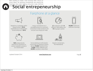 DQG 
Solutions for Hope, and monitoring 
initiatives for responsible sourcing 
MADE WITH CARE 
€ 7.50 Made with Care Program 
€ 1.93 Worker welfare fund ($2.50) 
SMART DESIGN 
€ 4 Open source development, 
community support, Fairphone 
operating system 
LASTING VALUE 
͍ ,QLWLDWLYHVWRUHFFOHH[LVWLQJHZDVWH 
͍ RRUGLQDWLRQIRU)DLUSKRQHHZDVWH 
€ 5 Reserve (for unexpected stuff), investments and 
 ͤQDQFLQJFRVWV 
maandag 20 oktober 14 
 