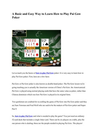A Basic and Easy Way to Learn How to Play Pai Gow
Poker




Let us teach you the basics of how to play Pai Gow poker. It is very easy to learn how to
play Pai Gow poker. First, here are a few facts:


Pai Gow or Pai Gow poker is also known as double-hand poker. The Pai Gow lesson we're
going teaching you is actually the American version of China’s Pai Gow. the Americanized
Pai Gow is played using normal playing cards that have the same value as poker, rather than
Chinese dominoes which was how Pai Gow is played in its original form.


Two gentlemen are credited for re-crafting the game of Pai Gow into Pai Gow poker and they
are Sam Torosian and Fred Wolf who are said to be the makers of Pai Gow poker and Super
Pan 9.


So, how to play Pai Gow and what is needed to play the game? You just need an ordinary
52-card deck that includes a single Joker card. There can be six players on a table, plus the
one person who is dealing; these are the people needed in playing Pai Gow. The players'
 
