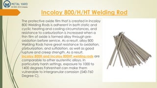 Incoloy 800/H/HT Welding Rod
The protective oxide film that is created in Incoloy
800 Welding Rods is adherent in both static and
cyclic heating and cooling circumstances, and
resistance to carburization is increased when a
thin film of oxide is formed alloy through pre-
oxidation before service. As a result, alloy 800
Welding Rods have great resistance to oxidation,
carburization, and sulfidation, as well as good
rupture and creep strength. As a result,
Incoloy 800H and Incoloy 800HT welding rods are
comparable to other austenitic alloys. In
particularly harsh settings, exposure to 1000 to
1400 degrees Fahrenheit can make them
vulnerable to intergranular corrosion (540-760
Degree C).
 