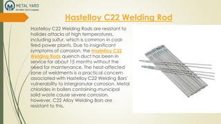Hastelloy C22 Welding Rod
Hastelloy C22 Welding Rods are resistant to
halides attacks at high temperatures,
including sulfur, which is common in coal-
fired power plants. Due to insignificant
symptoms of corrosion, the Hastelloy C22
Welding Rods quench duct has been in
service for about 15 months without the
need for maintenance. The heat-affected
zone of weldments is a practical concern
associated with Hastelloy C22 Welding Bars'
vulnerability to intergranular corrosion. Metal
chlorides in boilers containing municipal
solid waste cause severe corrosion,
however, C22 Alloy Welding Bars are
resistant to this.
 
