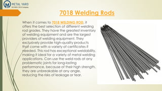 7018 Welding Rods
When it comes to 7018 WELDING ROD, it
offers the best selection of different welding
rod grades. They have the greatest inventory
of welding equipment and are the largest
providers of welding equipment. They
exclusively provide high-quality products
that come with a variety of certificates if
needed. This rod has exceptional weldability,
making it ideal for a variety of metal welding
applications. Can use the weld rods at any
problematic joints for long-lasting
performance, because of their high strength,
they are unbreakable at any angle,
reducing the risks of leakage or tear.
 