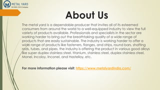 About Us
The metal yard is a dependable producer that invites all of its esteemed
consumers from around the world to a well-equipped industry to view the full
variety of products available. Professionals and specialists in the sector are
working harder to bring out the breathtaking quality of a wide range of
products that are easily sustainable. The industry is working harder to offer a
wide range of products like fasteners, flanges, and strips, round bars, shafting
rods, tubes, and pipes. the industry is offering the product in various good alloys
like super duplex stainless steel, titanium, stainless steel, duplex stainless steel,
Monel, Incoloy, Inconel, and Hastelloy, etc.
For more information please visit: https://www.metalyardindia.com/
 
