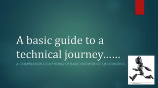 A basic guide to a 
technical journey…… 
A COMPILATION COMPRISING OF BASIC KNOWLEDGE ON ROBOTICS.. 
 