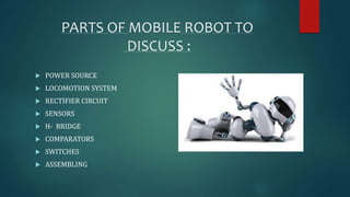 PARTS OF MOBILE ROBOT TO 
DISCUSS : 
 POWER SOURCE 
 LOCOMOTION SYSTEM 
 RECTIFIER CIRCUIT 
 SENSORS 
 H- BRIDGE 
 COMPARATORS 
 SWITCHES 
 ASSEMBLING 
 