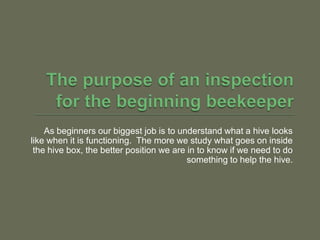 The purpose of an inspection for the beginning beekeeper,[object Object],As beginners our biggest job is to understand what a hive looks like when it is functioning.  The more we study what goes on inside the hive box, the better position we are in to know if we need to do something to help the hive. ,[object Object]