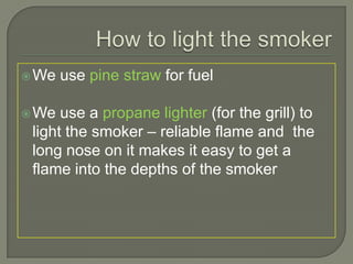 How to light the smoker,[object Object],We use pine straw for fuel,[object Object],We use a propane lighter (for the grill) to light the smoker – reliable flame and  the long nose on it makes it easy to get a flame into the depths of the smoker,[object Object]