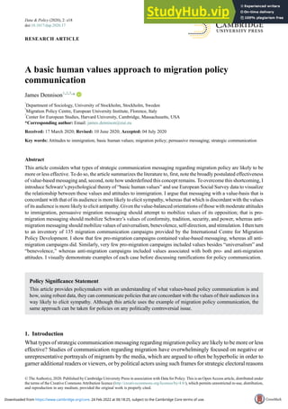 RESEARCH ARTICLE
A basic human values approach to migration policy
communication
James Dennison1,2,3,
*
1
Department of Sociology, University of Stockholm, Stockholm, Sweden
2
Migration Policy Centre, European University Institute, Florence, Italy
3
Center for European Studies, Harvard University, Cambridge, Massachusetts, USA
*Corresponding author: Email: james.dennison@eui.eu
Received: 17 March 2020; Revised: 10 June 2020; Accepted: 04 July 2020
Key words: Attitudes to immigration; basic human values; migration policy; persuasive messaging; strategic communication
Abstract
This article considers what types of strategic communication messaging regarding migration policy are likely to be
more or less effective. To do so, the article summarizes the literature to, first, note the broadly postulated effectiveness
of value-based messaging and, second, note how underdefined this concept remains. To overcome this shortcoming, I
introduce Schwarz’s psychological theory of “basic human values” and use European Social Survey data to visualize
the relationship between these values and attitudes to immigration. I argue that messaging with a value-basis that is
concordant with that of its audience is more likely to elicit sympathy, whereas that which is discordant with the values
of its audience is more likely to elicit antipathy. Given the value-balanced orientations of those with moderate attitudes
to immigration, persuasive migration messaging should attempt to mobilize values of its opposition; that is pro-
migration messaging should mobilize Schwarz’s values of conformity, tradition, security, and power, whereas anti-
migration messaging should mobilize values of universalism, benevolence, self-direction, and stimulation. I then turn
to an inventory of 135 migration communication campaigns provided by the International Centre for Migration
Policy Development. I show that few pro-migration campaigns contained value-based messaging, whereas all anti-
migration campaigns did. Similarly, very few pro-migration campaigns included values besides “universalism” and
“benevolence,” whereas anti-migration campaigns included values associated with both pro- and anti-migration
attitudes. I visually demonstrate examples of each case before discussing ramifications for policy communication.
Policy Significance Statement
This article provides policymakers with an understanding of what values-based policy communication is and
how, using robust data, they can communicate policies that are concordant with the values of their audiences in a
way likely to elicit sympathy. Although this article uses the example of migration policy communication, the
same approach can be taken for policies on any politically controversial issue.
1. Introduction
What types of strategic communication messaging regarding migration policy are likely to be more or less
effective? Studies of communication regarding migration have overwhelmingly focused on negative or
unrepresentative portrayals of migrants by the media, which are argued to often be hyperbolic in order to
garner additional readers or viewers, or by political actors using such frames for strategic electoral reasons
© The Author(s), 2020. Published by Cambridge University Press in association with Data for Policy. This is an Open Access article, distributed under
the terms of the Creative Commons Attribution licence (http://creativecommons.org/licenses/by/4.0/), which permits unrestricted re-use, distribution,
and reproduction in any medium, provided the original work is properly cited.
Data & Policy (2020), 2: e18
doi:10.1017/dap.2020.17
Downloaded from https://www.cambridge.org/core. 24 Feb 2022 at 06:18:25, subject to the Cambridge Core terms of use.
 