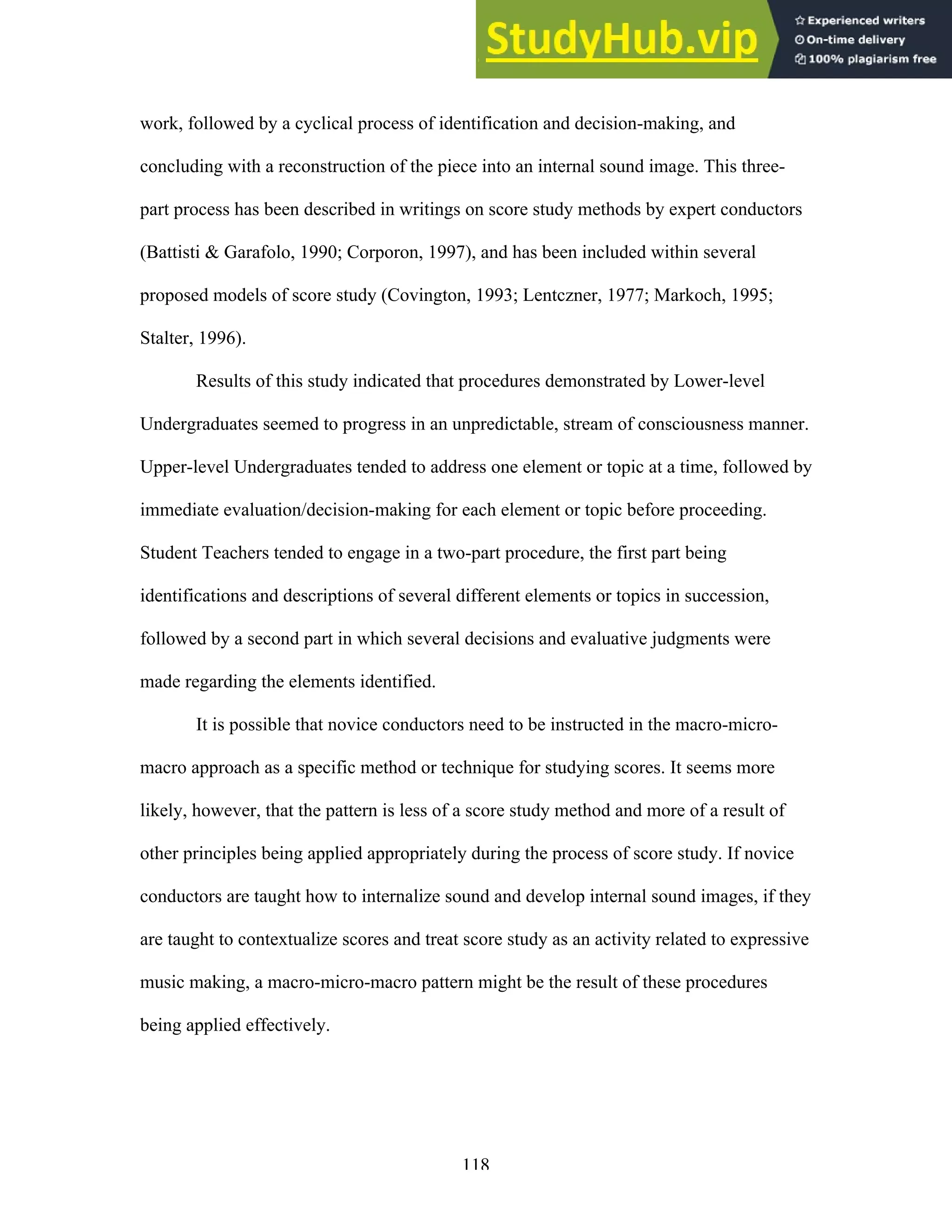 118
work, followed by a cyclical process of identification and decision-making, and
concluding with a reconstruction of the piece into an internal sound image. This three-
part process has been described in writings on score study methods by expert conductors
(Battisti & Garafolo, 1990; Corporon, 1997), and has been included within several
proposed models of score study (Covington, 1993; Lentczner, 1977; Markoch, 1995;
Stalter, 1996).
Results of this study indicated that procedures demonstrated by Lower-level
Undergraduates seemed to progress in an unpredictable, stream of consciousness manner.
Upper-level Undergraduates tended to address one element or topic at a time, followed by
immediate evaluation/decision-making for each element or topic before proceeding.
Student Teachers tended to engage in a two-part procedure, the first part being
identifications and descriptions of several different elements or topics in succession,
followed by a second part in which several decisions and evaluative judgments were
made regarding the elements identified.
It is possible that novice conductors need to be instructed in the macro-micro-
macro approach as a specific method or technique for studying scores. It seems more
likely, however, that the pattern is less of a score study method and more of a result of
other principles being applied appropriately during the process of score study. If novice
conductors are taught how to internalize sound and develop internal sound images, if they
are taught to contextualize scores and treat score study as an activity related to expressive
music making, a macro-micro-macro pattern might be the result of these procedures
being applied effectively.
 