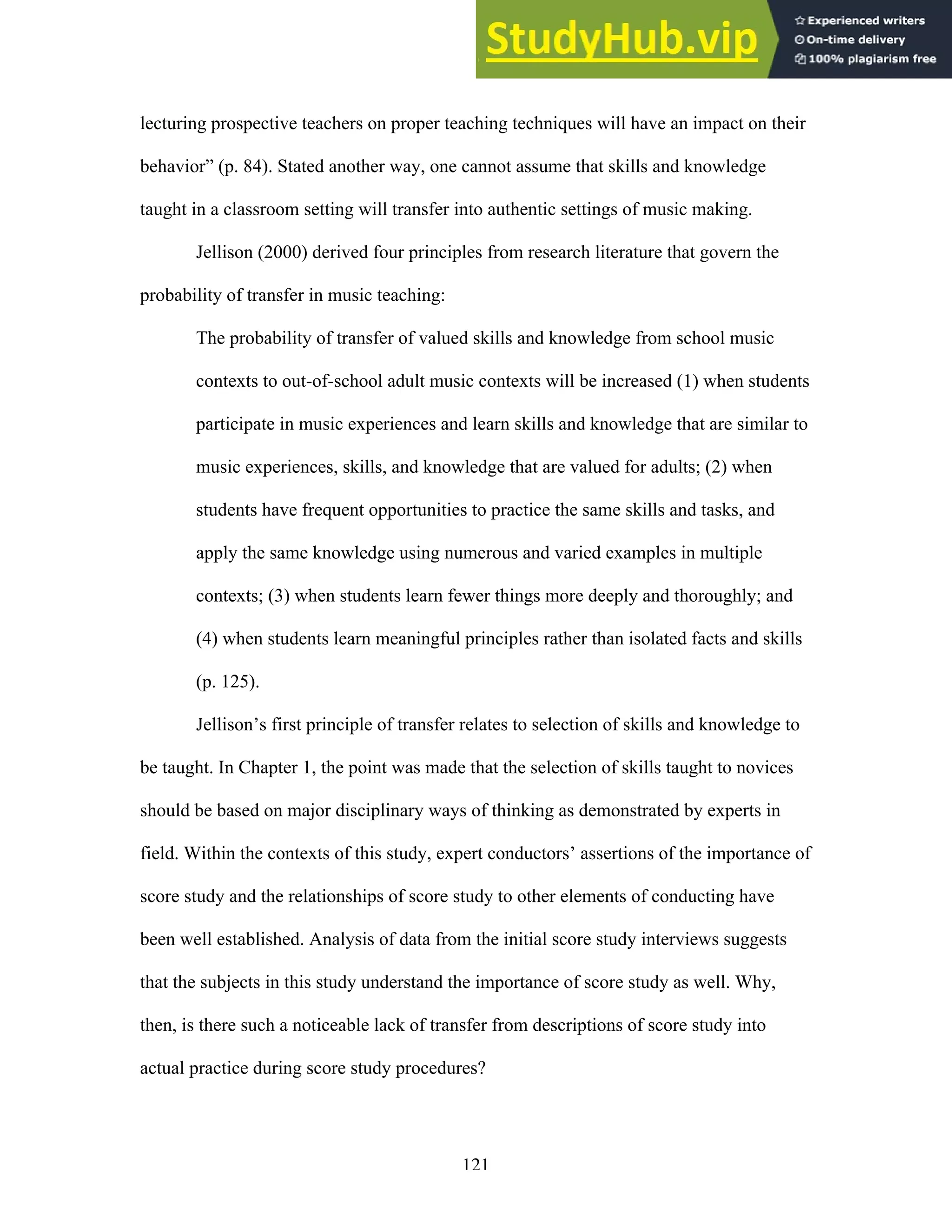 121
lecturing prospective teachers on proper teaching techniques will have an impact on their
behavior” (p. 84). Stated another way, one cannot assume that skills and knowledge
taught in a classroom setting will transfer into authentic settings of music making.
Jellison (2000) derived four principles from research literature that govern the
probability of transfer in music teaching:
The probability of transfer of valued skills and knowledge from school music
contexts to out-of-school adult music contexts will be increased (1) when students
participate in music experiences and learn skills and knowledge that are similar to
music experiences, skills, and knowledge that are valued for adults; (2) when
students have frequent opportunities to practice the same skills and tasks, and
apply the same knowledge using numerous and varied examples in multiple
contexts; (3) when students learn fewer things more deeply and thoroughly; and
(4) when students learn meaningful principles rather than isolated facts and skills
(p. 125).
Jellison’s first principle of transfer relates to selection of skills and knowledge to
be taught. In Chapter 1, the point was made that the selection of skills taught to novices
should be based on major disciplinary ways of thinking as demonstrated by experts in
field. Within the contexts of this study, expert conductors’ assertions of the importance of
score study and the relationships of score study to other elements of conducting have
been well established. Analysis of data from the initial score study interviews suggests
that the subjects in this study understand the importance of score study as well. Why,
then, is there such a noticeable lack of transfer from descriptions of score study into
actual practice during score study procedures?
 